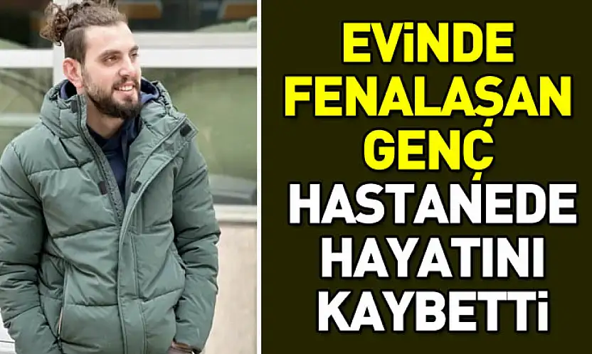 Evinde fenalaşan genç hastanede hayatını kaybetti