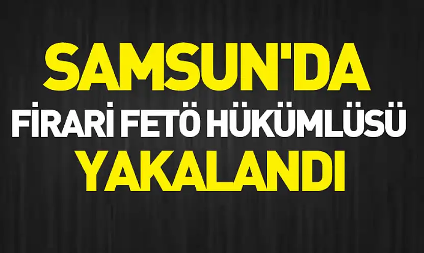 Samsun'da firari FETÖ hükümlüsü yakalandı