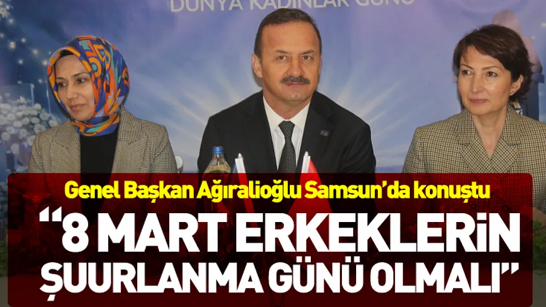 Genel Başkan Ağıralioğlu Samsun'da konuştu  '8 Mart erkeklerin şuurlanma günü olmalı'
