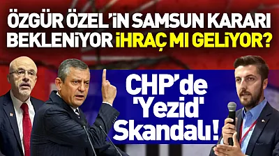 CHP'de 'Yezid' Skandalı! Özgür Özel'in Samsun Kararı Bekleniyor: İhraç mı Geliyor?