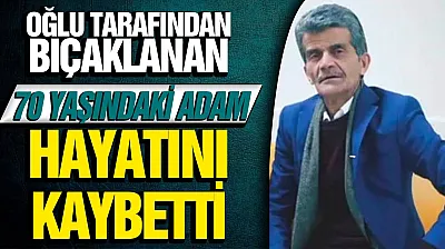 Oğlunun bıçakladığı 70 yaşındaki baba hayatını kaybetti