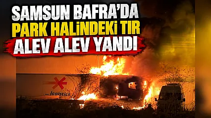 Samsun Bafra Sanayi Sitesi'nde park halindeki tır alev alev yandı