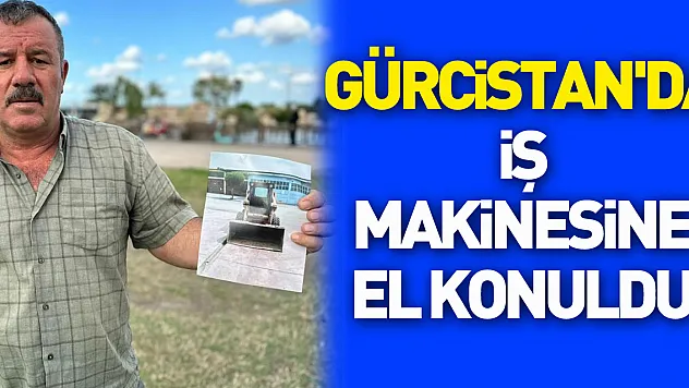 Türk vatandaşın iş yapmak için gittiği Gürcistan'da iş makinesine el konuldu
