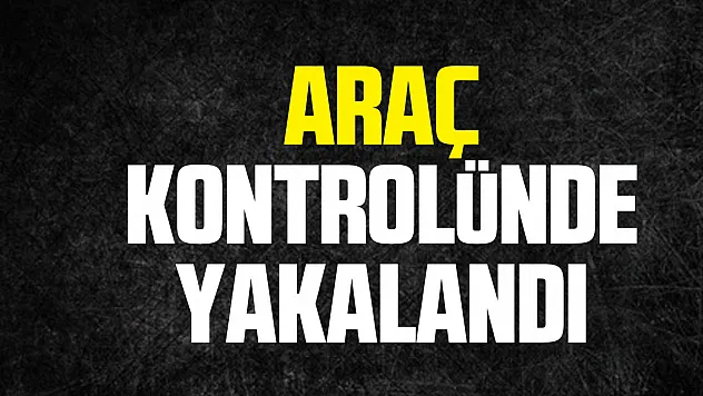 ARAÇ KONTROLÜNDE YAKALANDI