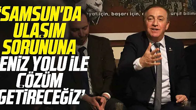 'SAMSUN'DA ULAŞIM SORUNUNA DENİZ YOLU İLE ÇÖZÜM GETİRECEĞİZ'