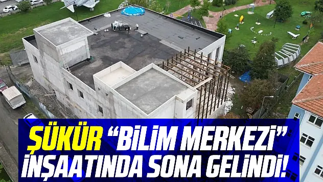 ŞÜKÜR 'BİLİM MERKEZİ' İNŞAATINDA SONA GELİNDİ!
