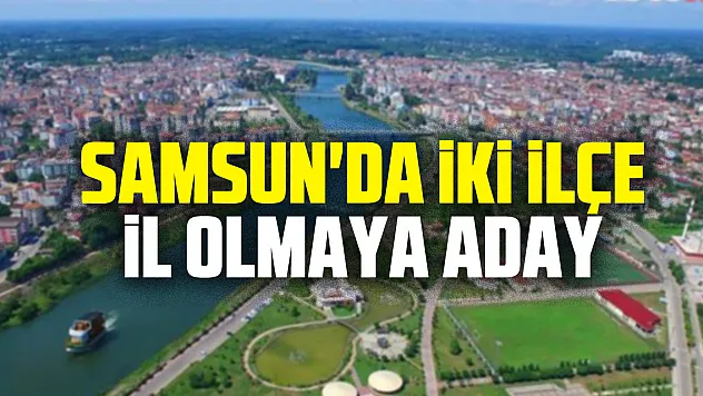 Samsun'da iki ilçe il olmaya aday
