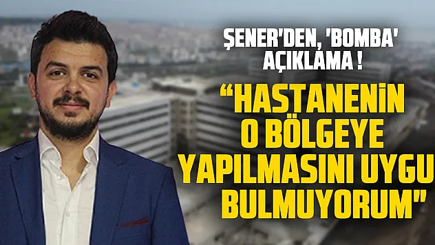 ŞENER'DEN, 'BOMBA' AÇIKLAMA ! ' HASTANENİN O BÖLGEYE YAPILMASINI UYGUN BULMUYORUM'