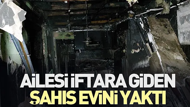 Ailesi iftara giden şahıs evini yaktı