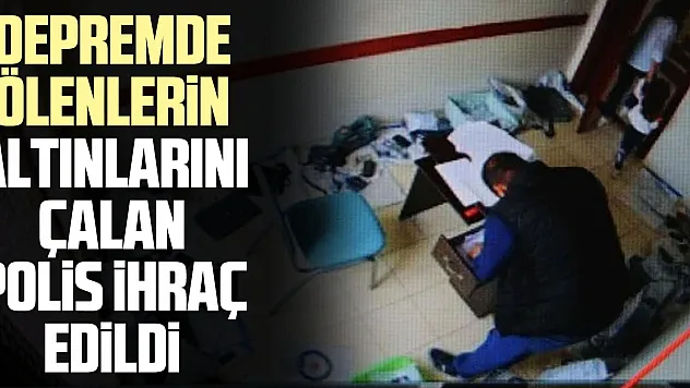 Depremde ölenlerin altınlarını çalan polis ihraç edildi