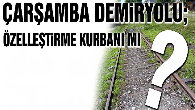 Çarşamba Demiryolu Özelleştirme mağduru mu?