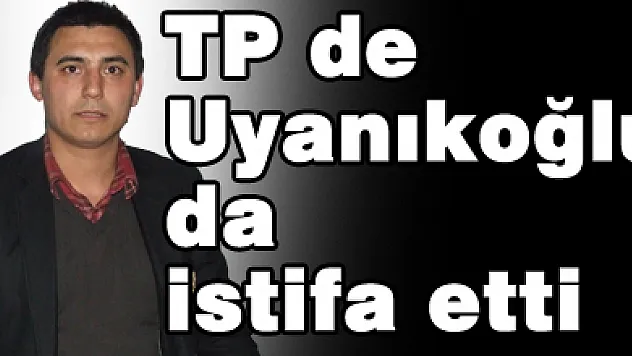TP de Uyanıkoğlu' da istifa etti