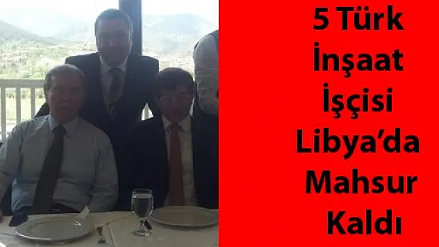 5 Türk İnşaat İşçisi Libya'da Mahsur Kaldı