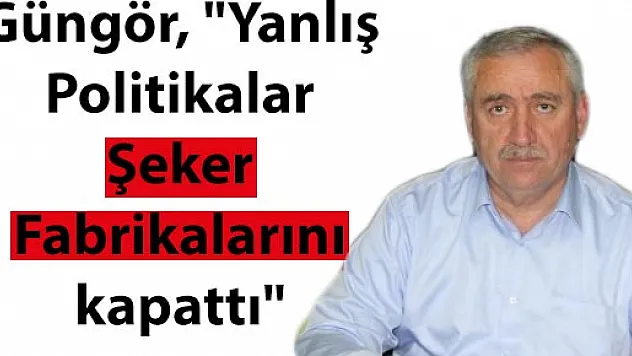 Güngör, 'Yanlış Politikalar Şeker Fabrikalarını kapattı'