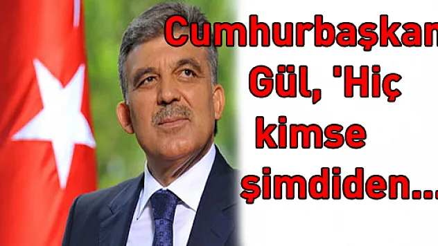 Cumhurbaşkanı Gül, 'Hiç kimse şimdiden...'