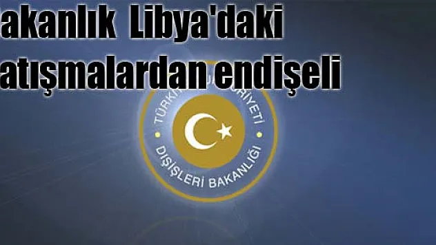 Bakanlık Libya'daki çatışmalardan endişeli