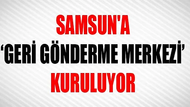 SAMSUN'A 'GERİ GÖNDERME MERKEZİ' KURULUYOR