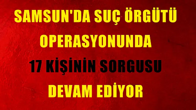 SAMSUN'DA SUÇ ÖRGÜTÜ OPERASYONUNDA 17 KİŞİNİN SORGUSU DEVAM EDİYOR