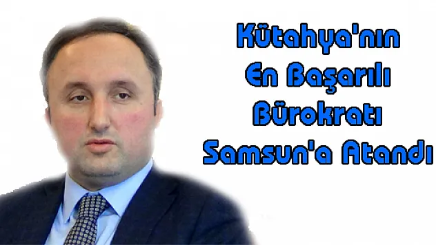 Kütahya'nın En Başarılı Bürokratı Samsun'a Atandı