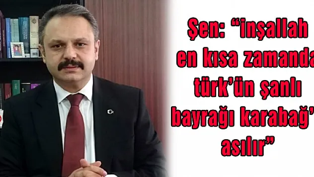 Şen: 'inşallah en kısa zamanda türk'ün şanlı bayrağı karabağ'a asılır' 