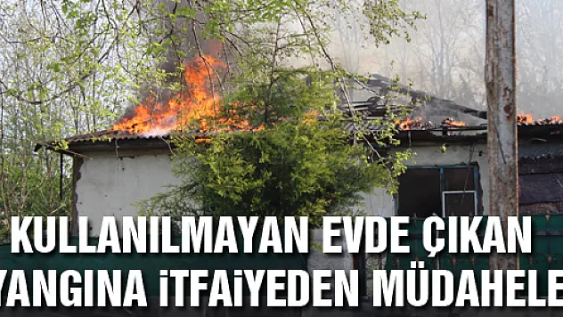 KULLANILMAYAN EVDE ÇIKAN YANGINA İTFAİYEDEN MÜDAHELE