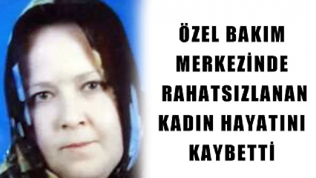 ÖZEL BAKIM MERKEZİNDE RAHATSIZLANAN KADIN HAYATINI KAYBETTİ 