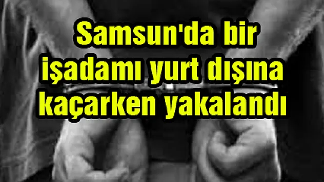  Samsun'da bir işadamı yurt dışına kaçarken yakalandı