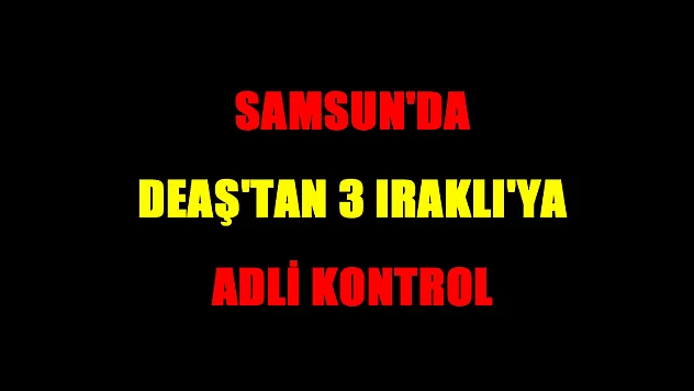 Samsun'da DEAŞ'tan 3 Iraklı'ya adli kontrol