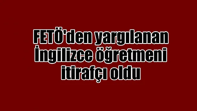 FETÖ'den yargılanan İngilizce öğretmeni itirafçı oldu