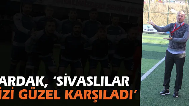 ÇARDAK, 'SİVASLILAR BİZİ GÜZEL KARŞILADI'