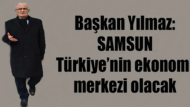 Başkan Yılmaz: 'Samsun Türkiye'nin ekonomi merkezi olacak'