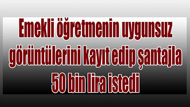 Emekli öğretmenin uygunsuz görüntülerini kayıt edip şantajla 50 bin lira istedi