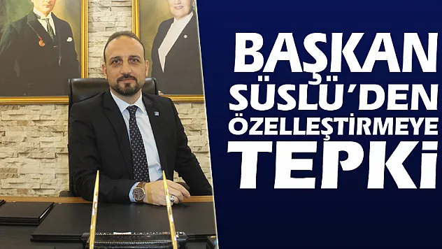 BAŞKAN SÜSLÜ'DEN ÖZELLEŞTİRMEYE TEPKİ