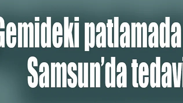 Gemideki patlamada yaralanan şahıs, Samsun'da tedavi altına alındı
