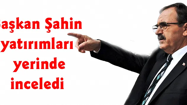 Başkan Şahin yatırımları yerinde inceledi 
