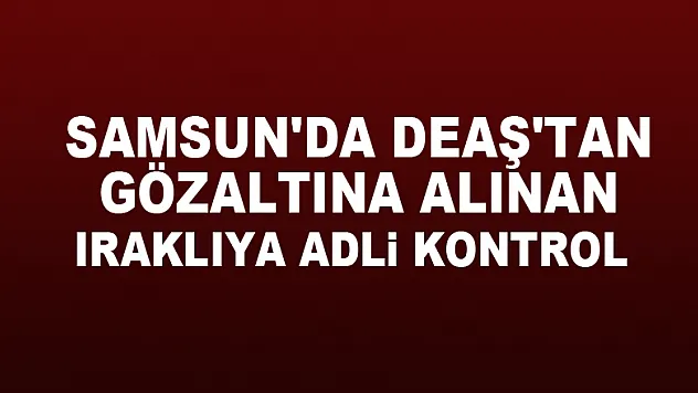 Samsun'da DEAŞ'tan gözaltına alınan Iraklıya adli kontrol