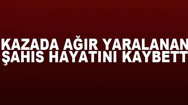 Kazada ağır yaralanan şahıs hayatını kaybetti