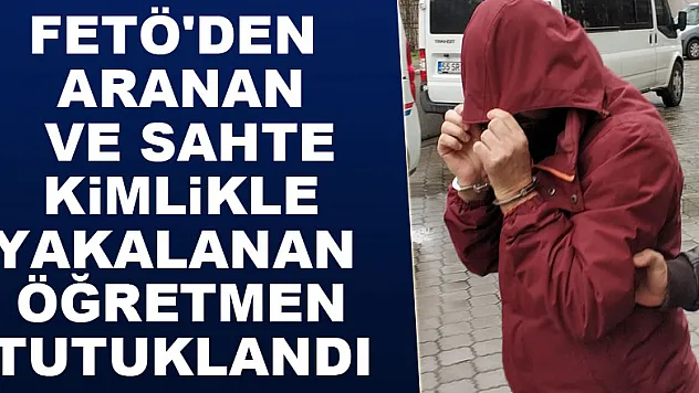 FETÖ'den aranan ve sahte kimlikle yakalanan öğretmen tutuklandı