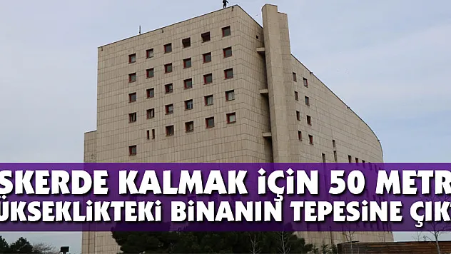 Askerde kalmak için 50 metre yükseklikteki binanın tepesine çıktı