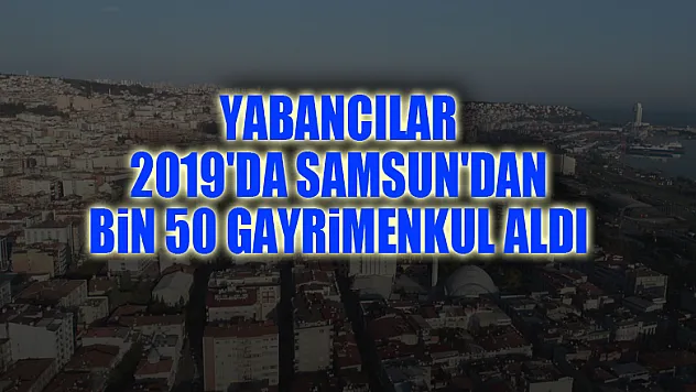 Yabancılar 2019'da Samsun'dan bin 50 gayrimenkul aldı