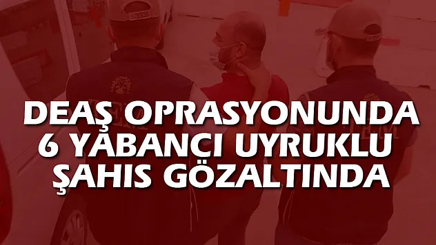 DEAŞ OPRASYONUNDA 6 YABANCI UYRUKLU ŞAHIS GÖZALTINDA