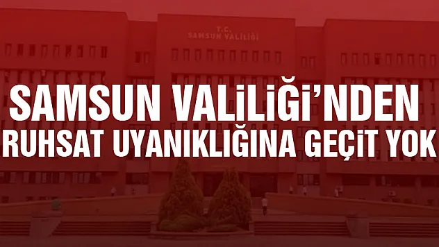 Samsun Valiliği'nden ruhsat uyanıklığına geçit yok