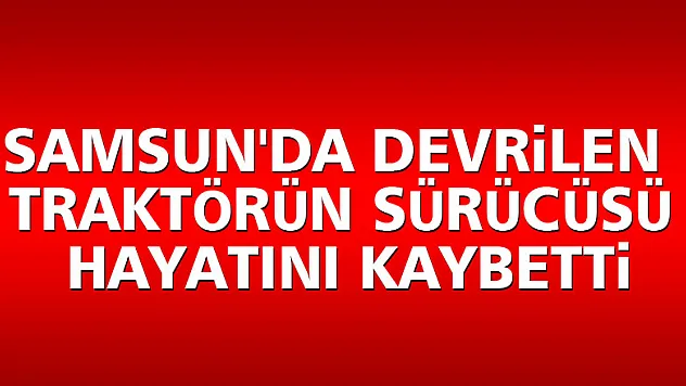 Samsun'da devrilen traktörün sürücüsü hayatını kaybetti