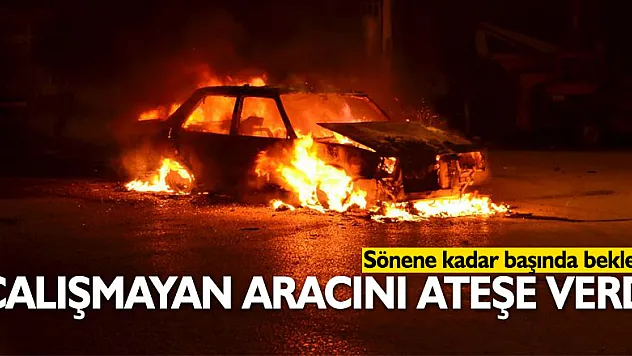 Çalışmayan aracını ateşe verdi, sönene kadar başında bekledi