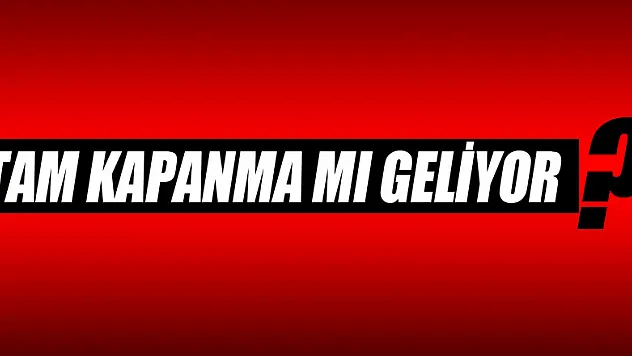 TAM KAPANMA MI GELİYOR?