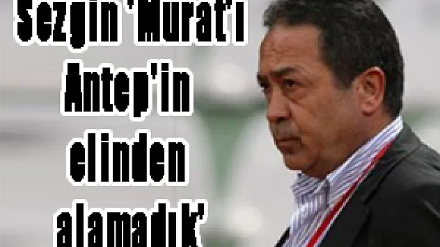 Sezgin: 'Murat'ı Antep'in elinden alamadık'