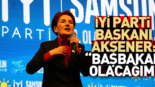 İYİ Parti Genel Başkanı Akşener: 'Başbakan olacağım'