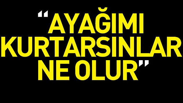 'Ayağımı kurtarsınlar ne olur'