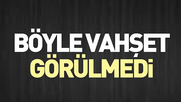 Böyle vahşet görülmedi