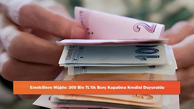 Emeklilere Müjde: 300 Bin TL'lik Borç Kapatma Kredisi Duyuruldu